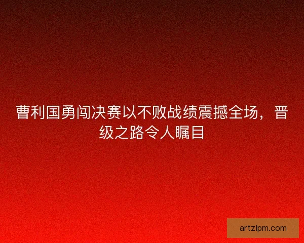 曹利国勇闯决赛以不败战绩震撼全场，晋级之路令人瞩目