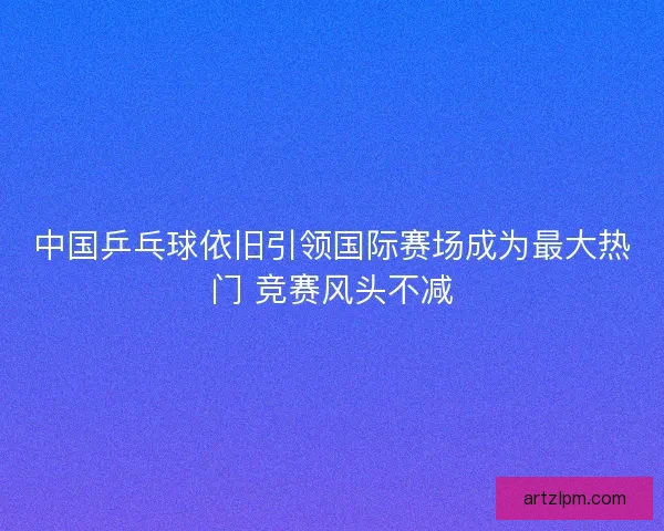 中国乒乓球依旧引领国际赛场成为最大热门 竞赛风头不减