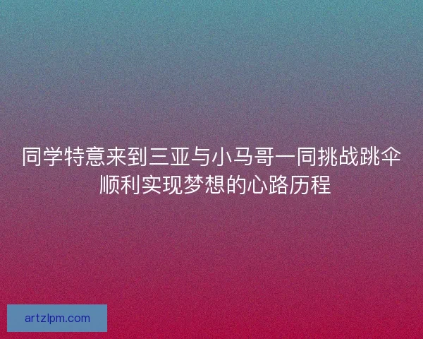 同学特意来到三亚与小马哥一同挑战跳伞 顺利实现梦想的心路历程