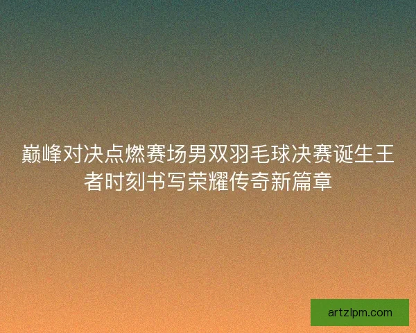 巅峰对决点燃赛场男双羽毛球决赛诞生王者时刻书写荣耀传奇新篇章